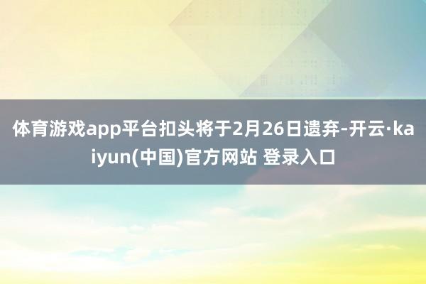 体育游戏app平台扣头将于2月26日遗弃-开云·kaiyun(中国)官方网站 登录入口