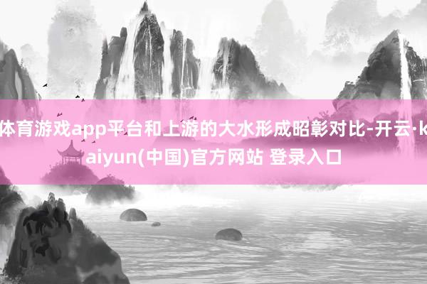 体育游戏app平台和上游的大水形成昭彰对比-开云·kaiyun(中国)官方网站 登录入口