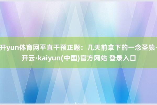 开yun体育网平直干预正题:几天前拿下的一念圣猿-开云·kaiyun(中国)官方网站 登录入口