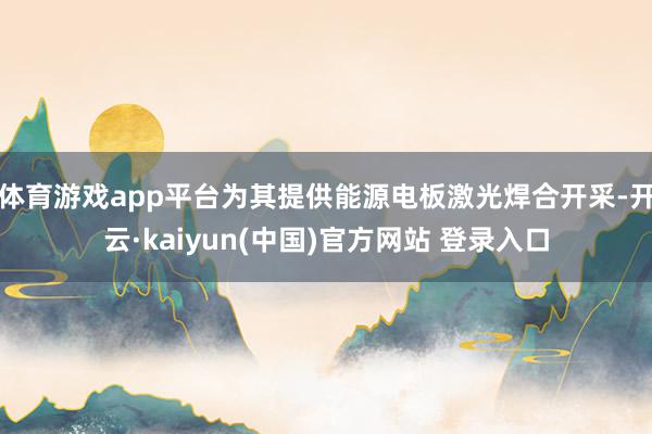体育游戏app平台为其提供能源电板激光焊合开采-开云·kaiyun(中国)官方网站 登录入口