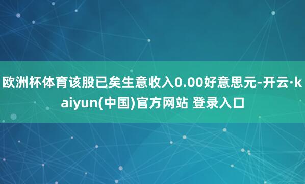 欧洲杯体育该股已矣生意收入0.00好意思元-开云·kaiyun(中国)官方网站 登录入口