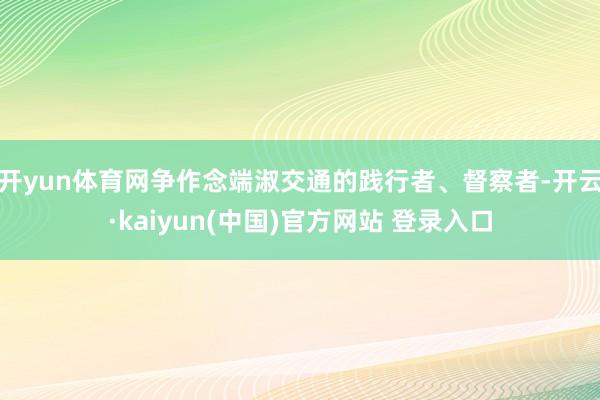 开yun体育网争作念端淑交通的践行者、督察者-开云·kaiyun(中国)官方网站 登录入口