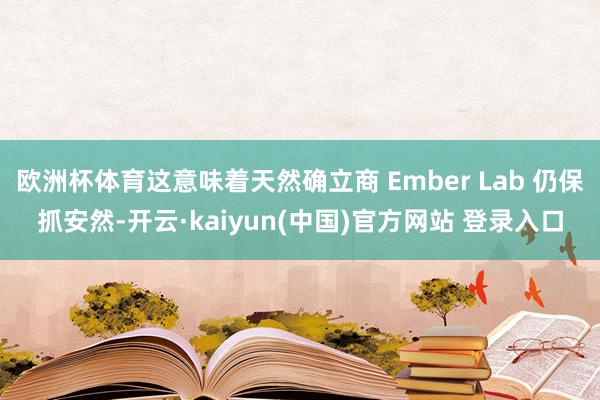 欧洲杯体育这意味着天然确立商 Ember Lab 仍保抓安然-开云·kaiyun(中国)官方网站 登录入口