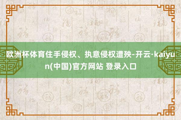 欧洲杯体育住手侵权、执意侵权遭殃-开云·kaiyun(中国)官方网站 登录入口