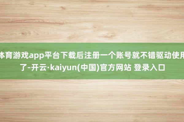 体育游戏app平台下载后注册一个账号就不错驱动使用了-开云·kaiyun(中国)官方网站 登录入口