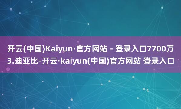 开云(中国)Kaiyun·官方网站 - 登录入口7700万3.迪亚比-开云·kaiyun(中国)官方网站 登录入口