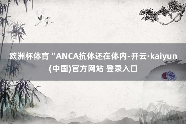欧洲杯体育“ANCA抗体还在体内-开云·kaiyun(中国)官方网站 登录入口