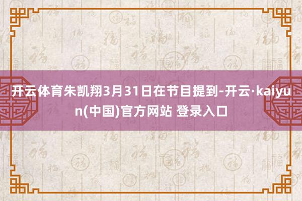 开云体育朱凯翔3月31日在节目提到-开云·kaiyun(中国)官方网站 登录入口