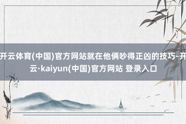 开云体育(中国)官方网站就在他俩吵得正凶的技巧-开云·kaiyun(中国)官方网站 登录入口