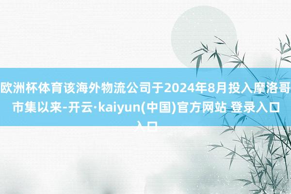 欧洲杯体育该海外物流公司于2024年8月投入摩洛哥市集以来-开云·kaiyun(中国)官方网站 登录入口