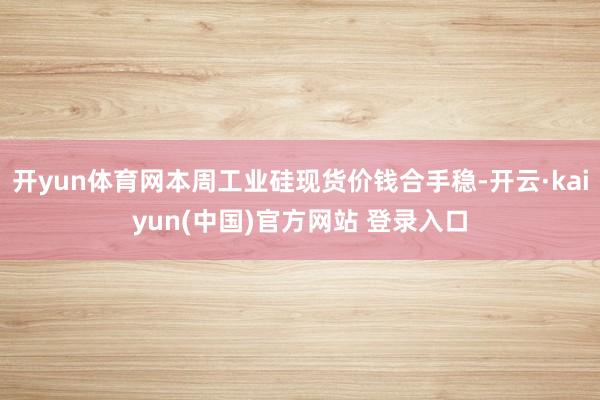 开yun体育网本周工业硅现货价钱合手稳-开云·kaiyun(中国)官方网站 登录入口