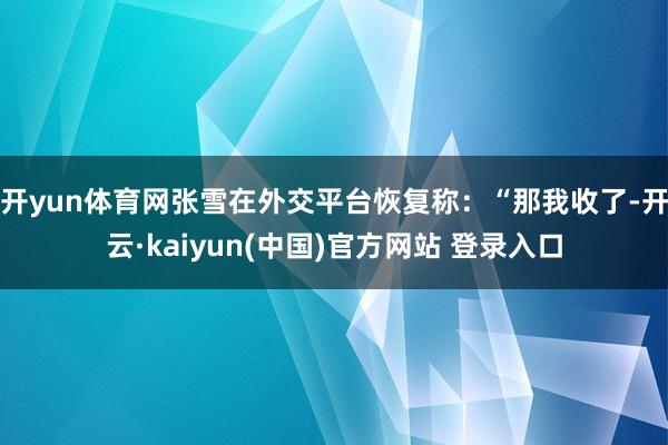 开yun体育网张雪在外交平台恢复称:“那我收了-开云·kaiyun(中国)官方网站 登录入口