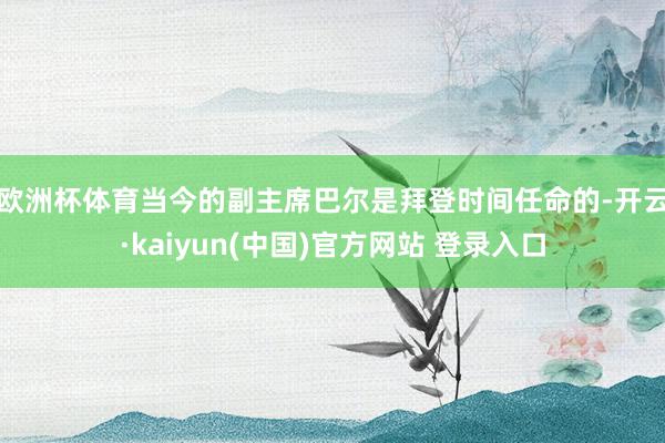 欧洲杯体育　　当今的副主席巴尔是拜登时间任命的-开云·kaiyun(中国)官方网站 登录入口