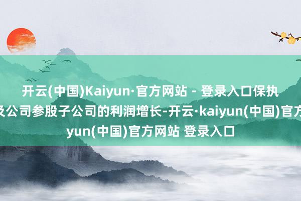 开云(中国)Kaiyun·官方网站 - 登录入口保执磋商功绩增长及公司参股子公司的利润增长-开云·kaiyun(中国)官方网站 登录入口