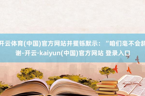 开云体育(中国)官方网站并矍铄默示:“咱们毫不会辞谢-开云·kaiyun(中国)官方网站 登录入口
