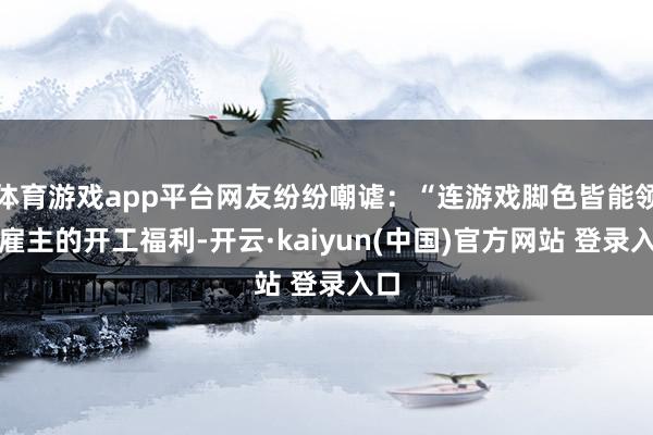 体育游戏app平台网友纷纷嘲谑:“连游戏脚色皆能领到雇主的开工福利-开云·kaiyun(中国)官方网站 登录入口