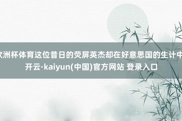 欧洲杯体育这位昔日的荧屏英杰却在好意思国的生计中-开云·kaiyun(中国)官方网站 登录入口