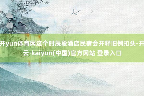 开yun体育网这个时辰段酒店民宿会开释旧例扣头-开云·kaiyun(中国)官方网站 登录入口