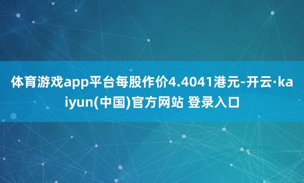 体育游戏app平台每股作价4.4041港元-开云·kaiyun(中国)官方网站 登录入口