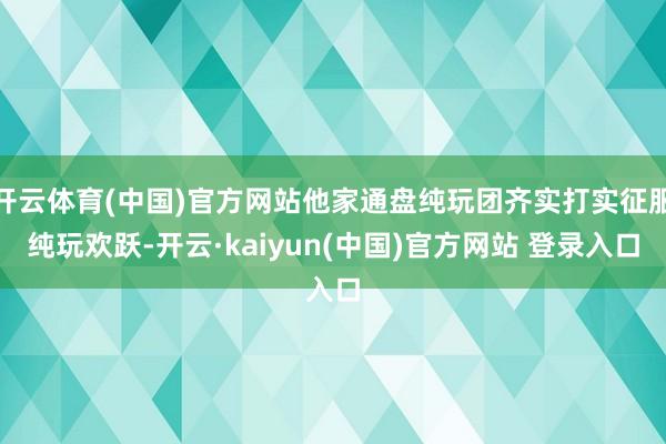 开云体育(中国)官方网站他家通盘纯玩团齐实打实征服纯玩欢跃-开云·kaiyun(中国)官方网站 登录入口