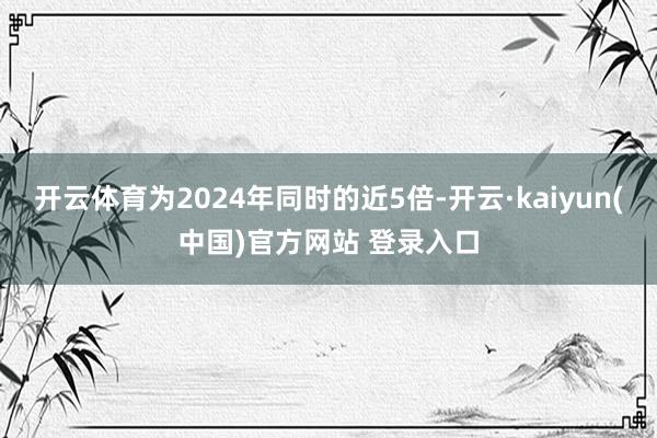 开云体育为2024年同时的近5倍-开云·kaiyun(中国)官方网站 登录入口