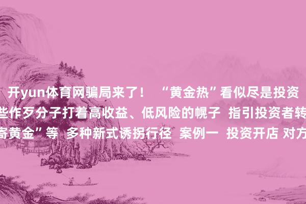 开yun体育网骗局来了！  “黄金热”看似尽是投资机遇  实则感叹良深  一些作歹分子打着高收益、低风险的幌子  指引投资者转账  以至繁衍出“邮寄黄金”等  多种新式诱拐行径  案例一  投资开店 对方提供货源  却用邮寄黄金抵货款？  李女士磋议开一家网店  骗子说不错给她提供货源  当李女士准备支付货款时  骗子暗示不给与网上转账  让她买黄金抵钱  李女士服气不疑并购买2万元黄金邮寄  所幸装有黄金的快递被广州民警实时阻拦  才莫得亏空财帛    案例二  海外购金“东谈主肉带回”？  着力投资汲水漂  小王跟高先生说  某国金价远远低于国内  每克差价可达百元  但必须“东谈主肉带回”  投资周期两个月操纵  收益至少10%  高先生放下怀疑转给小王60万元  不久后 小王说该国海关  以逾额佩戴黄金、未支付罚金为由  将其佩戴的黄金扣押  况且莫得出具任何讲授  着力即是高先生既付了钱  又没取得所谓的“利润”  而小王也考虑不上了  高先生报案后  小王就逮  检方以诱拐罪拿起公诉    案例三  金店托管？  着力金店“筹谋不善”闭店了  何女士念念投资黄金  于是前去某金店筹商  伙计向她推选了黄金托管业务  即在购买后将金条不时交由金店托管  逐年领取托管产生的利息  托管时分  何女士可随时佩戴《托管阐发》及身份证  从该金店索务什物或变现  在伙计指引下  何女士购买了上百克投资金条  并与金店缔结《销售单》及《托管阐发》  等何女士再去金店时  发现了金店因筹谋不善闭店的示知  无奈之下  她只可诉至法院  要求金店退还我方购买黄金的款项  贸易黄金时要真贵啥？  投资黄金方式多  需抽象推敲  投资黄金除了购买黄金饰品  还有基金、什物金条、金矿股票等不同方式  民众暗示  每种方式各成心弊  不仅要根据我方的情况抽象推敲  还要真贵购买渠谈是否正规  近期上海黄金来回所也发布公告  指示投资者作念好风险留意  合理截止仓位 感性投资  出手黄金  选拔靠谱渠谈  破钞者念念把黄金存货出手变现  有哪些靠谱渠谈？  银行  现在各家银行黄金回购战术不尽换取  有的银行仅回购自营品牌的黄金居品  有的银行可回购自营及代销居品  有的银行则救援回购他行黄金居品  在回购条款方面  有的银行要求居品包装完满  回购文凭、购买时的来回阐发等材料皆全  回购时需佩戴本东谈主身份证、黄金居品文凭、购买阐发等  公共去银行办理黄金回购业务前  不错提前在官网查阅或电话筹商  该行黄金回购的规模、要求  出行前佩戴好联系材料、证件    正规金店  有的品牌金店救援回购自家居品  有的仅救援换购  即用旧首饰换购新首饰  按照当日金价以克换克  另外加收折旧费和工费等  需要真贵的是  在进行回购或换购前  应问清金店联系规则 明确价钱  再决定是否要兑换  幸免产生后续纠纷  此外有些非正规金店以高价眩惑破钞者  但可能会在验金、称重和收费等才调作念动作  @所有东谈主  贸易黄金要选拔正规靠谱的渠谈  了解风险 感性投资  更要擢升留意意志  不听、不信、不转账  不给目生东谈主邮寄现款及宝贵物品  抽象央视新闻客户端、北京日报等 -开云·kaiyun(中国)官方网站 登录入口