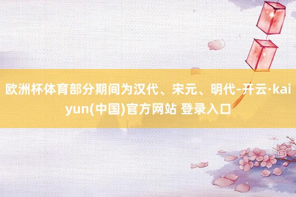 欧洲杯体育部分期间为汉代、宋元、明代-开云·kaiyun(中国)官方网站 登录入口