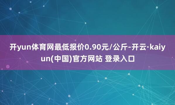 开yun体育网最低报价0.90元/公斤-开云·kaiyun(中国)官方网站 登录入口