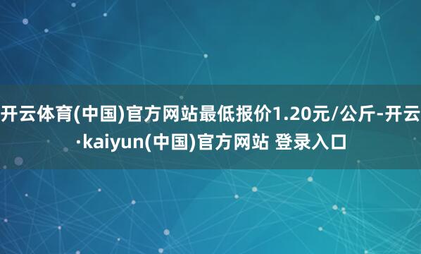 开云体育(中国)官方网站最低报价1.20元/公斤-开云·kaiyun(中国)官方网站 登录入口