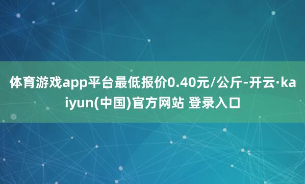 体育游戏app平台最低报价0.40元/公斤-开云·kaiyun(中国)官方网站 登录入口