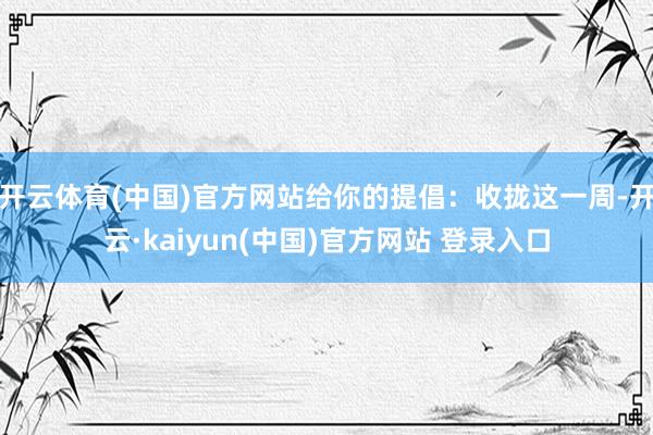 开云体育(中国)官方网站给你的提倡：收拢这一周-开云·kaiyun(中国)官方网站 登录入口