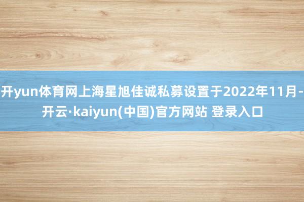 开yun体育网上海星旭佳诚私募设置于2022年11月-开云·kaiyun(中国)官方网站 登录入口