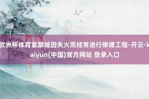 欧洲杯体育紫禁城因失火而经常进行修建工程-开云·kaiyun(中国)官方网站 登录入口