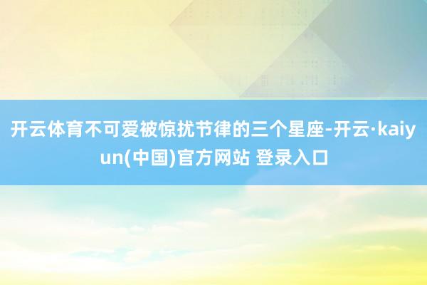 开云体育不可爱被惊扰节律的三个星座-开云·kaiyun(中国)官方网站 登录入口