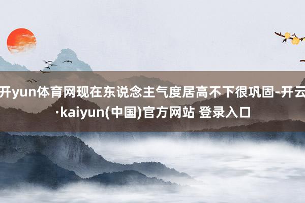 开yun体育网现在东说念主气度居高不下很巩固-开云·kaiyun(中国)官方网站 登录入口