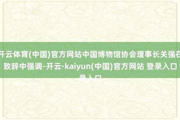 开云体育(中国)官方网站中国博物馆协会理事长关强在致辞中强调-开云·kaiyun(中国)官方网站 登录入口
