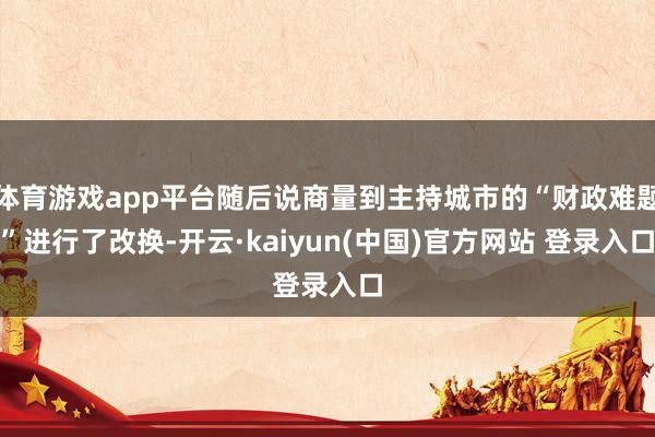 体育游戏app平台随后说商量到主持城市的“财政难题”进行了改换-开云·kaiyun(中国)官方网站 登录入口