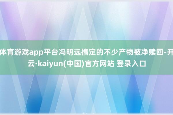 体育游戏app平台冯明远搞定的不少产物被净赎回-开云·kaiyun(中国)官方网站 登录入口