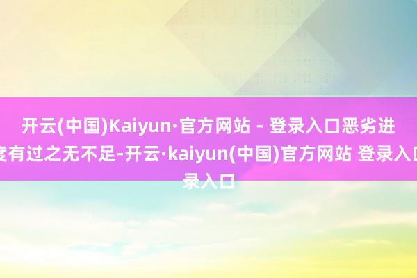 开云(中国)Kaiyun·官方网站 - 登录入口恶劣进度有过之无不足-开云·kaiyun(中国)官方网站 登录入口