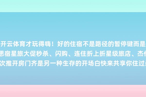 开云体育才玩得嗨！好的住宿不是路径的暂停键而是故事的续写页5·19好意思宿星旅大促秒杀、闪购、连住折上折星级旅店、杰作民宿全解决每一次推开房门齐是另一种生存的开场白快来共享你住过最诊治的那间房-开云·kaiyun(中国)官方网站 登录入口