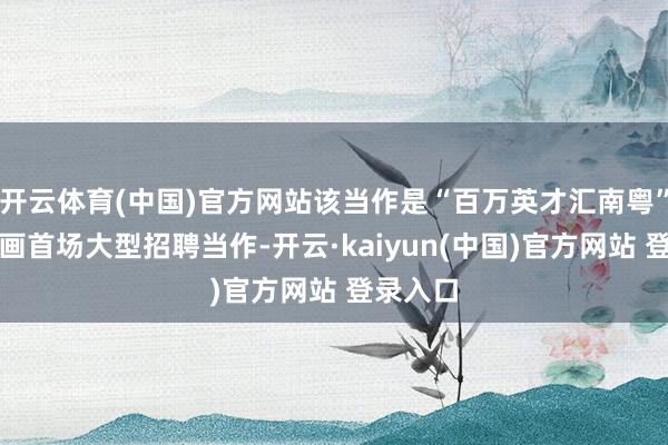 开云体育(中国)官方网站该当作是“百万英才汇南粤”行径筹画首场大型招聘当作-开云·kaiyun(中国)官方网站 登录入口