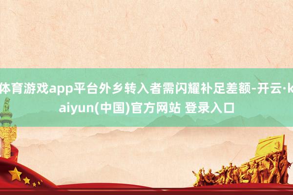 体育游戏app平台外乡转入者需闪耀补足差额-开云·kaiyun(中国)官方网站 登录入口