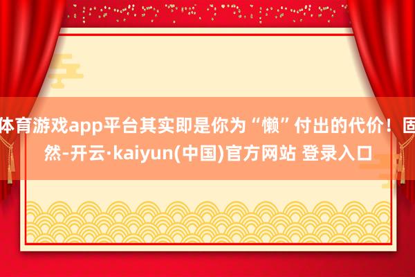 体育游戏app平台其实即是你为“懒”付出的代价！固然-开云·kaiyun(中国)官方网站 登录入口