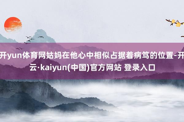 开yun体育网姑妈在他心中相似占据着病笃的位置-开云·kaiyun(中国)官方网站 登录入口
