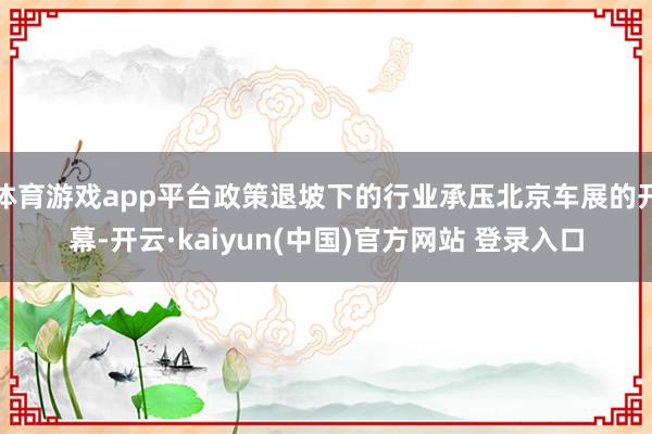 体育游戏app平台政策退坡下的行业承压北京车展的开幕-开云·kaiyun(中国)官方网站 登录入口