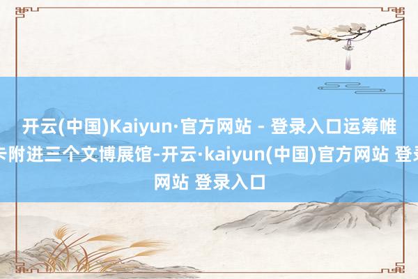 开云(中国)Kaiyun·官方网站 - 登录入口运筹帷幄打卡附进三个文博展馆-开云·kaiyun(中国)官方网站 登录入口