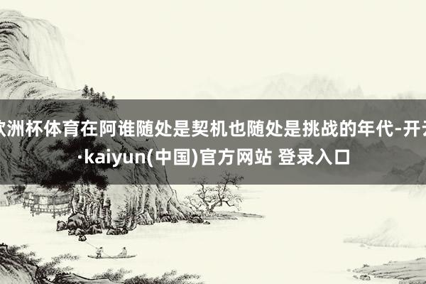 欧洲杯体育在阿谁随处是契机也随处是挑战的年代-开云·kaiyun(中国)官方网站 登录入口