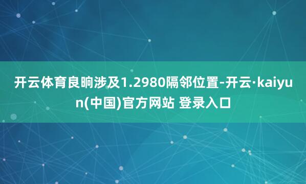 开云体育良晌涉及1.2980隔邻位置-开云·kaiyun(中国)官方网站 登录入口