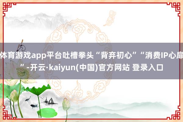 体育游戏app平台吐槽拳头“背弃初心”“消费IP心扉”-开云·kaiyun(中国)官方网站 登录入口