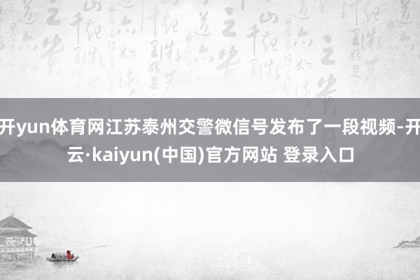 开yun体育网江苏泰州交警微信号发布了一段视频-开云·kaiyun(中国)官方网站 登录入口